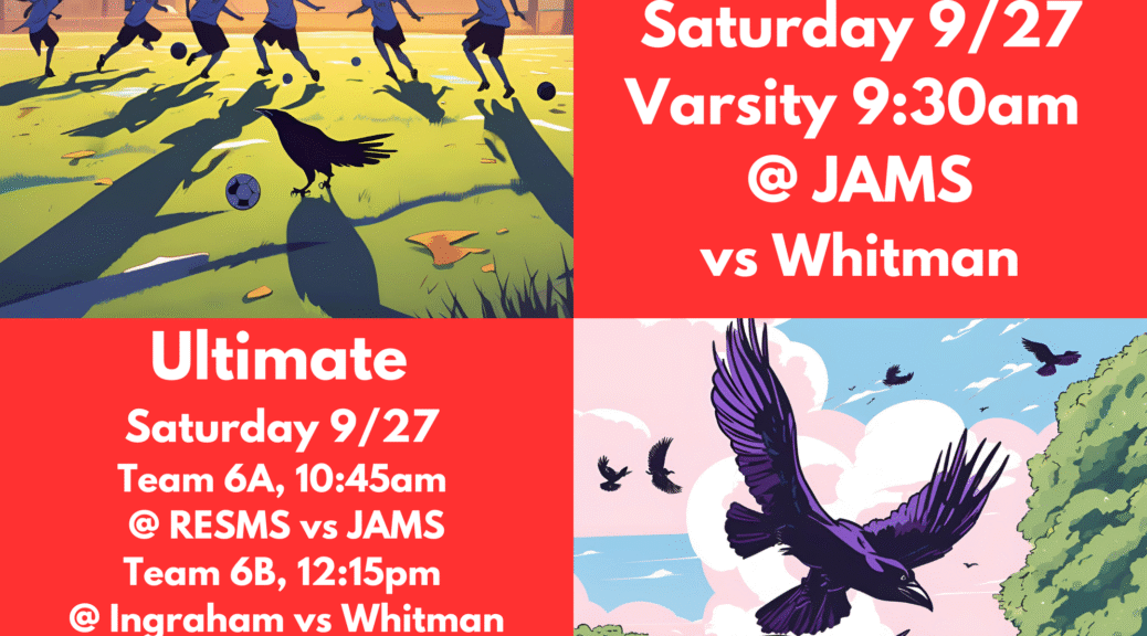 Go Ravens! Girls Soccer, Saturday 9/27 Versity 9:30am @JAMS vs Whitman ULTIMATE Saturday 9/27: Team 6A, 10:45am @RESMS vs JAMS, Team 6B 12:15pm @Ingraham vs Whitman, JVC 2PM @Garfield vs Washington, JV 12:30pm @RESMS vs JAMS, Varsity 9AM @RESMS vs JAMS